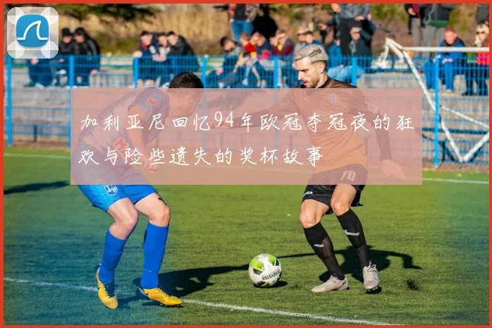 加利亚尼回忆94年欧冠夺冠夜的狂欢与险些遗失的奖杯故事