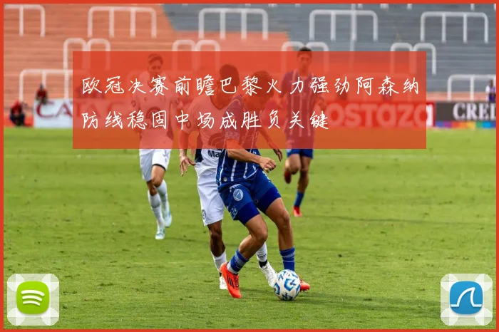 欧冠决赛前瞻巴黎火力强劲阿森纳防线稳固中场成胜负关键