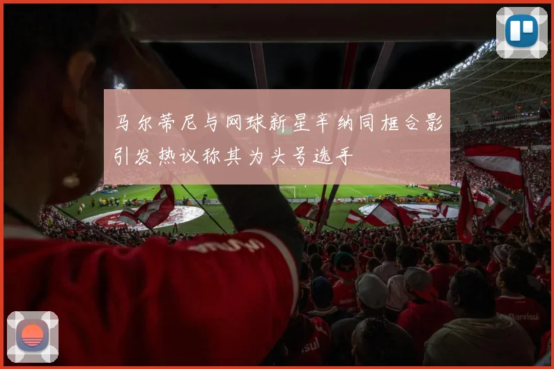 马尔蒂尼与网球新星辛纳同框合影引发热议称其为头号选手