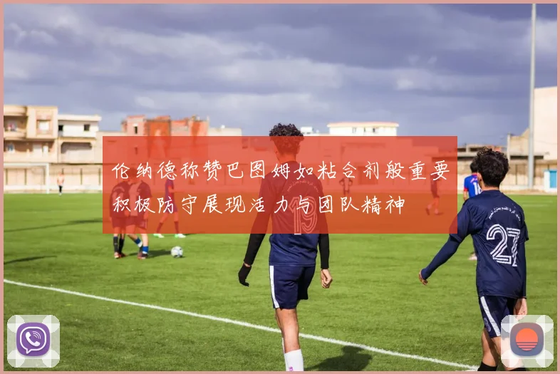 伦纳德称赞巴图姆如粘合剂般重要积极防守展现活力与团队精神