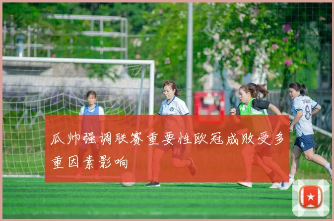瓜帅强调联赛重要性欧冠成败受多重因素影响