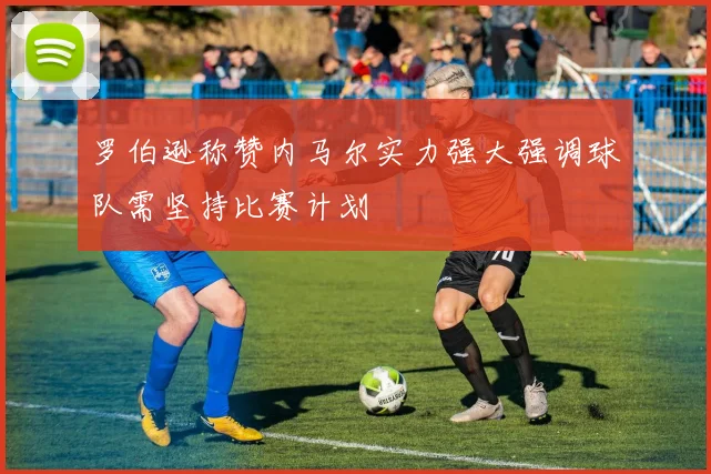 罗伯逊称赞内马尔实力强大强调球队需坚持比赛计划