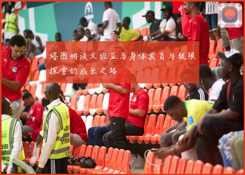 塔图姆谈文班亚马身体发育与极限探索的成长之路