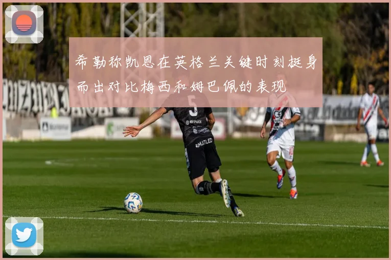 希勒称凯恩在英格兰关键时刻挺身而出对比梅西和姆巴佩的表现