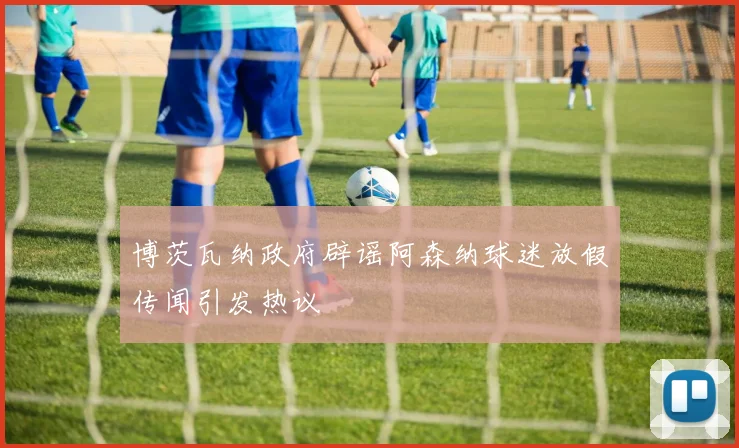 博茨瓦纳政府辟谣阿森纳球迷放假传闻引发热议