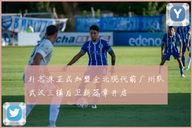 朴志洙正式加盟全北现代前广州队武汉三镇后卫新篇章开启