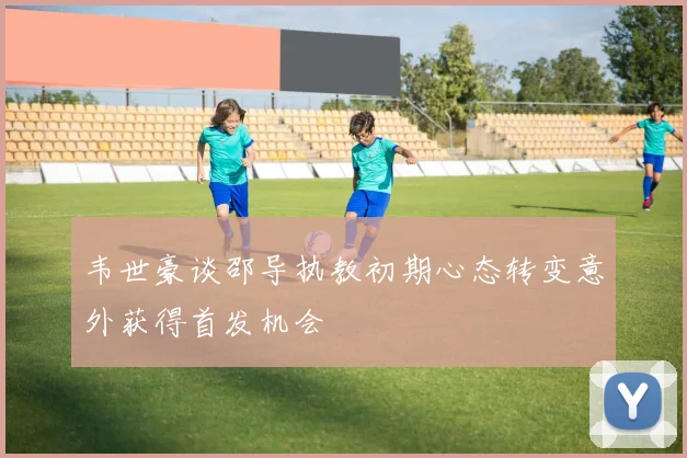 韦世豪谈邵导执教初期心态转变意外获得首发机会