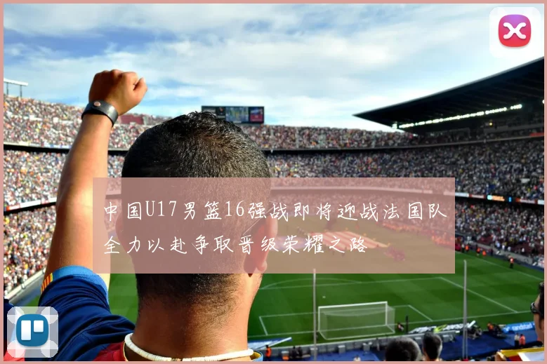 中国U17男篮16强战即将迎战法国队全力以赴争取晋级荣耀之路