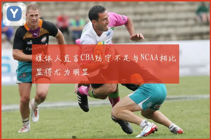 媒体人直言CBA防守不足与NCAA相比显得尤为明显