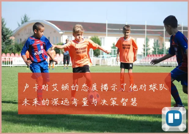 卢卡对艾顿的态度揭示了他对球队未来的深远考量与决策智慧