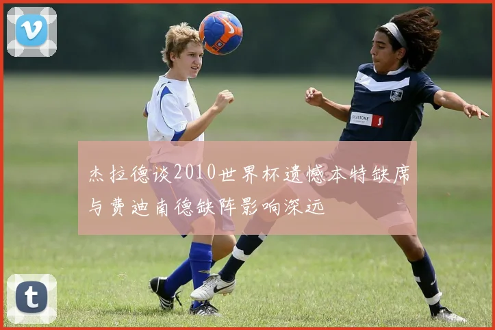 杰拉德谈2010世界杯遗憾本特缺席与费迪南德缺阵影响深远