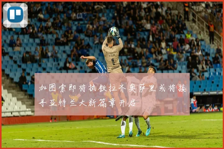 加图索即将执教拉齐奥萨里或将接手亚特兰大新篇章开启
