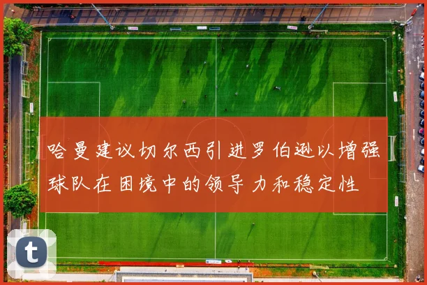 哈曼建议切尔西引进罗伯逊以增强球队在困境中的领导力和稳定性