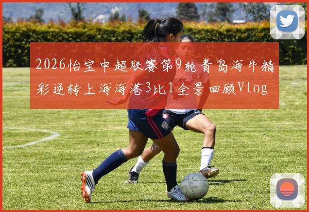 2026怡宝中超联赛第9轮青岛海牛精彩逆转上海海港3比1全景回顾Vlog