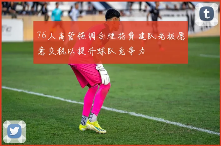 76人高管强调合理花费建队老板愿意交税以提升球队竞争力