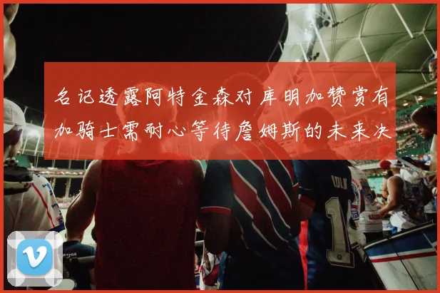 名记透露阿特金森对库明加赞赏有加骑士需耐心等待詹姆斯的未来决定