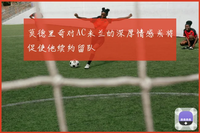 莫德里奇对AC米兰的深厚情感或将促使他续约留队