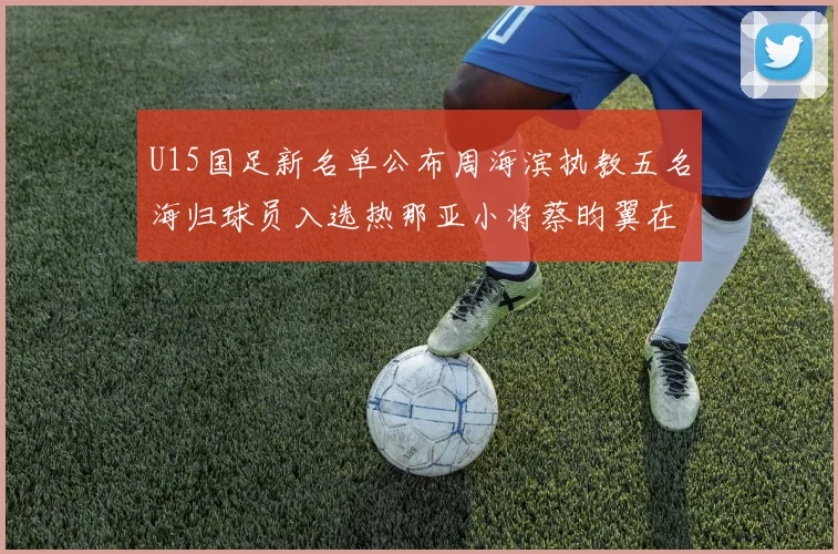 U15国足新名单公布周海滨执教五名海归球员入选热那亚小将蔡昀翼在列