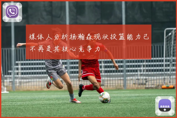 媒体人分析杨瀚森现状投篮能力已不再是其核心竞争力