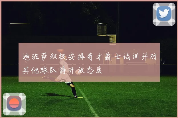 迪班萨积极安排奇才爵士试训并对其他球队持开放态度