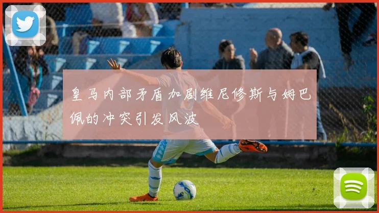 皇马内部矛盾加剧维尼修斯与姆巴佩的冲突引发风波