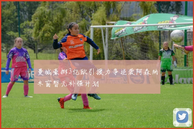 曼城豪掷3亿欧引援力争逆袭阿森纳冬窗暂无补强计划