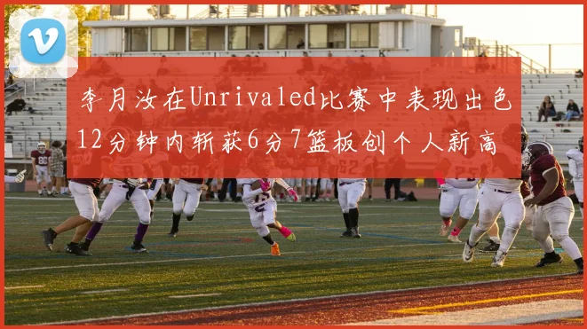 李月汝在Unrivaled比赛中表现出色12分钟内斩获6分7篮板创个人新高