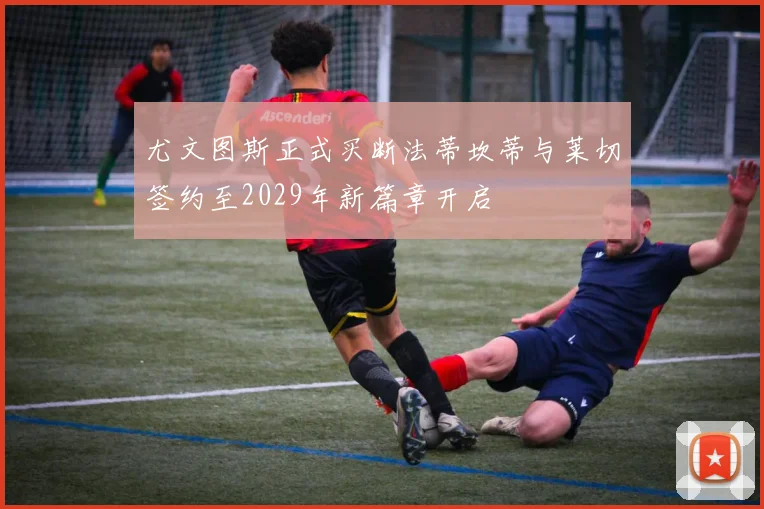 尤文图斯正式买断法蒂坎蒂与莱切签约至2029年新篇章开启