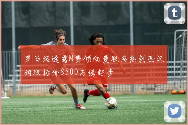 罗马诺透露M费倾向曼联或热刺西汉姆联标价8500万镑起步