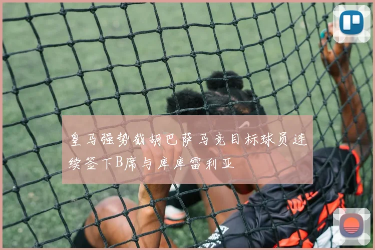 皇马强势截胡巴萨马竞目标球员连续签下B席与库库雷利亚
